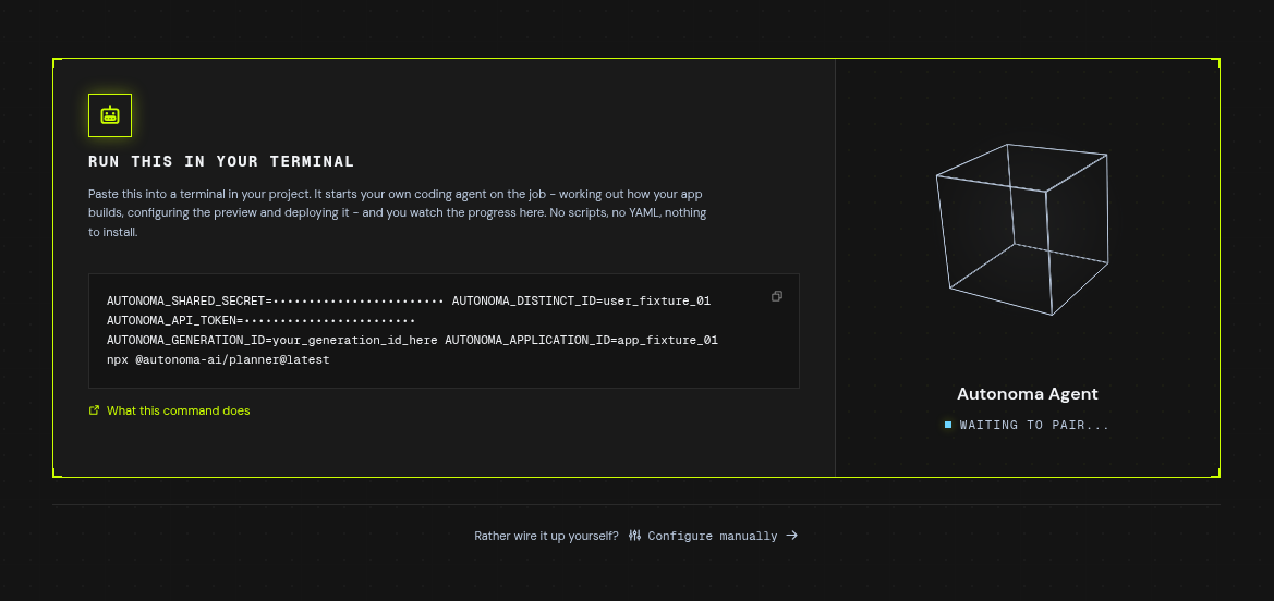 The Autonoma onboarding screen on its preview-environment step, headed "Run this in your terminal" under a robot icon, over the line "Paste this into a terminal in your project. It starts your own coding agent on the job - working out how your app builds, configuring the preview and deploying it - and you watch the progress here. No scripts, no YAML, nothing to install." There are no client tabs and no pairing code. A single command block holds "AUTONOMA_SHARED_SECRET=" followed by a row of dots standing in for the masked secret, then AUTONOMA_DISTINCT_ID=user_fixture_01, "AUTONOMA_API_TOKEN=" and another row of dots, AUTONOMA_GENERATION_ID=your_generation_id_here, AUTONOMA_APPLICATION_ID=app_fixture_01, and finally "npx @autonoma-ai/planner@latest", with a copy icon in its top-right corner. A lime link underneath reads "What this command does". On the right an outlined wireframe cube labelled "Autonoma Agent" reads "waiting to pair...". Along the bottom, "Rather wire it up yourself? Configure manually"