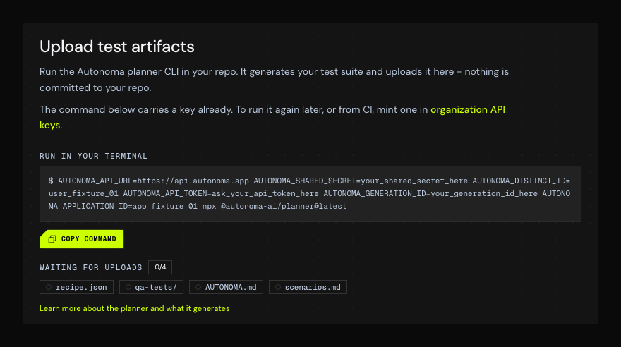 The Upload test artifacts step in Autonoma. A "Finish setup" stepper reads 0 of 3 complete, with step 1 "CLI - upload test artifacts" active and steps 2 "SDK" and 3 "Dry run" ahead of it. The step explains that the planner runs in your repo, generates your test suite and uploads it, and that nothing is committed to your repo. Under a label reading "Run in your terminal" sits a command block prefixed with a shell prompt, holding the full npx line with your shared secret, distinct id, API token, generation id and application id filled in, and beneath it a bright lime "Copy command" button; clicking anywhere in the block copies it too. Below that, a row labelled "Waiting for uploads" carries a 0/4 count and four pending chips - recipe.json, qa-tests/, AUTONOMA.md and scenarios.md - each with an empty circle, and each revealing what the file is on hover